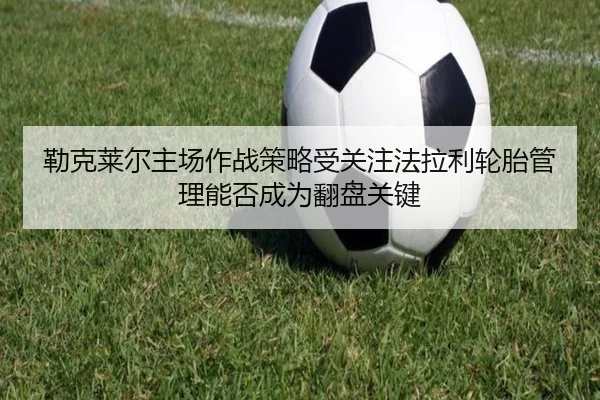 勒克莱尔主场作战策略受关注法拉利轮胎管理能否成为翻盘关键